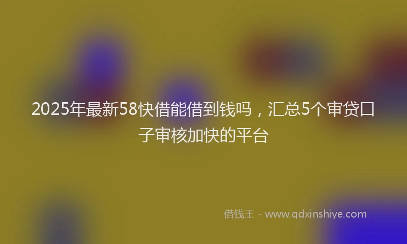 2025年最新58快借能借到钱吗，汇总5个审贷口子审核加快的平台
