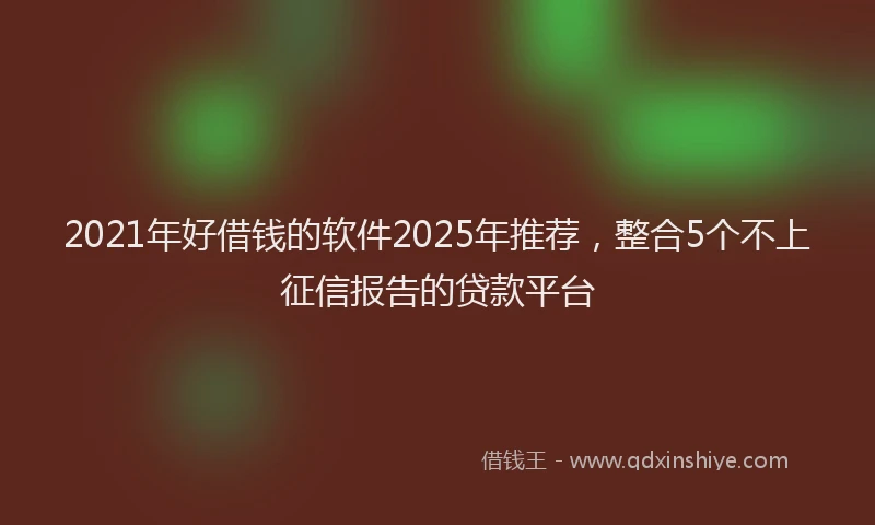 2021年好借钱的软件2025年推荐，整合5个不上征信报告的贷款平台