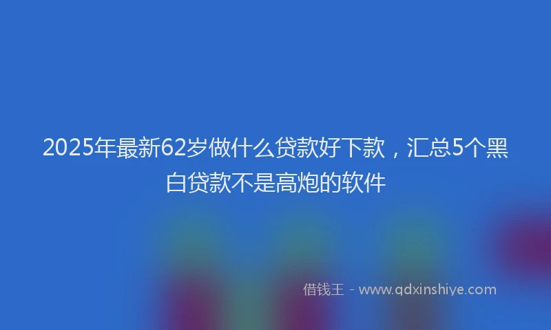2025年最新62岁做什么贷款好下款，汇总5个黑白贷款不是高炮的软件