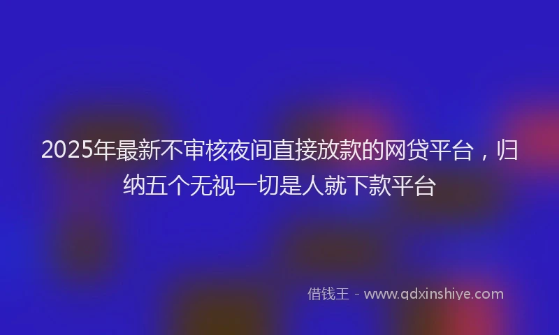 2025年最新不审核夜间直接放款的网贷平台，归纳五个无视一切是人就下款平台