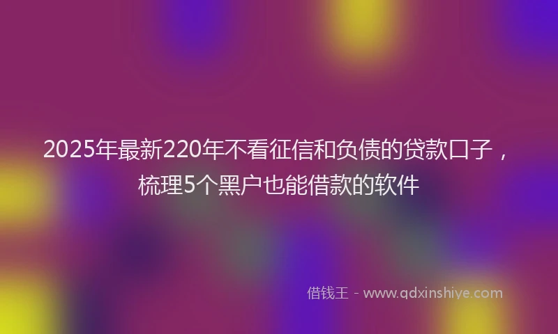 2025年最新220年不看征信和负债的贷款口子，梳理5个黑户也能借款的软件