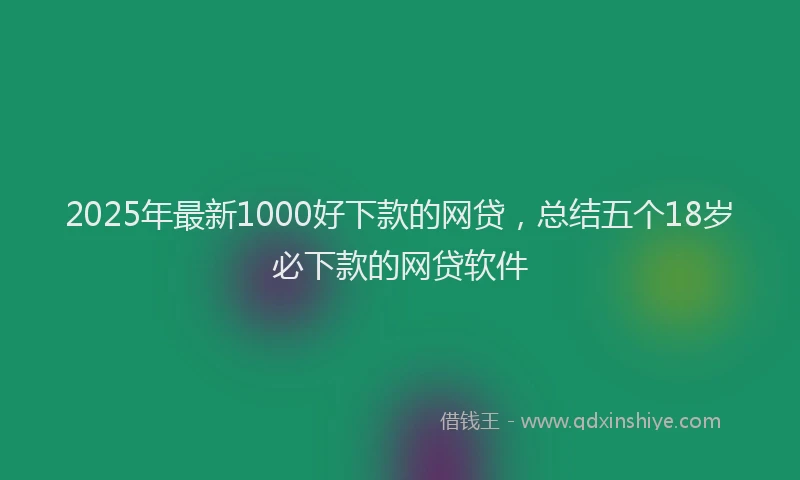 2025年最新1000好下款的网贷，总结五个18岁必下款的网贷软件