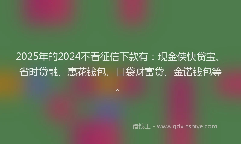 2025年的2024不看征信下款有：现金侠快贷宝、省时贷融、惠花钱包、口袋财富贷、金诺钱包等。