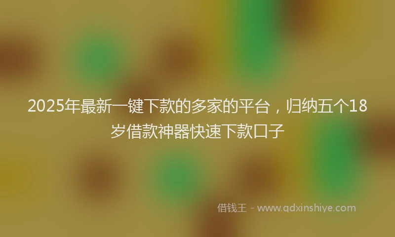 2025年最新一键下款的多家的平台，归纳五个18岁借款神器快速下款口子