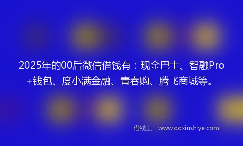 2025年的00后微信借钱有：现金巴士、智融Pro+钱包、度小满金融、青春购、腾飞商城等。