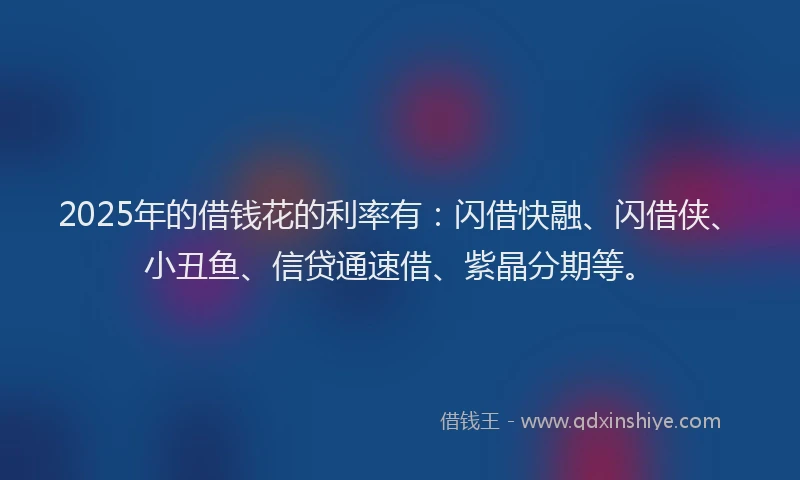 2025年的借钱花的利率有：闪借快融、闪借侠、小丑鱼、信贷通速借、紫晶分期等。