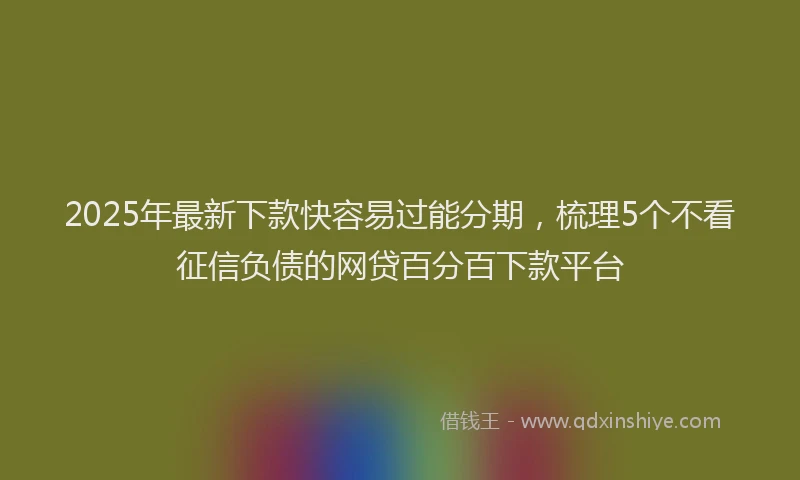 2025年最新下款快容易过能分期，梳理5个不看征信负债的网贷百分百下款平台