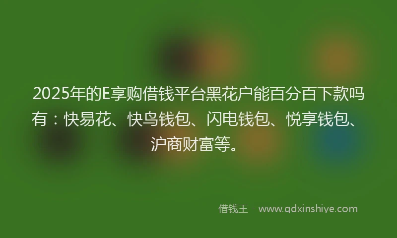2025年的E享购借钱平台黑花户能百分百下款吗有：快易花、快鸟钱包、闪电钱包、悦享钱包、沪商财富等。
