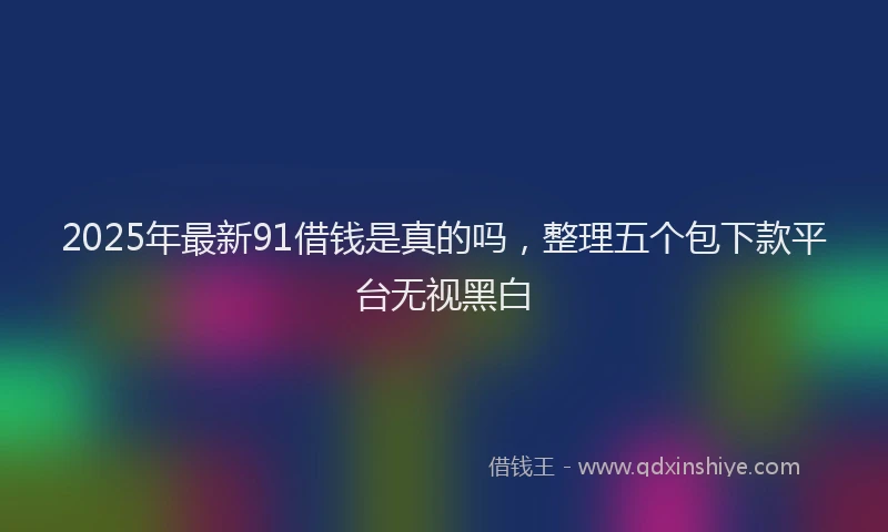 2025年最新91借钱是真的吗，整理五个包下款平台无视黑白