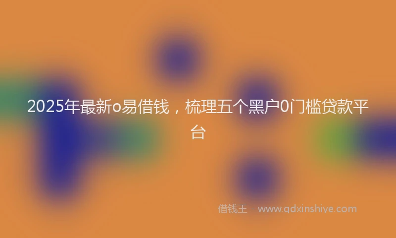 2025年最新o易借钱，梳理五个黑户0门槛贷款平台