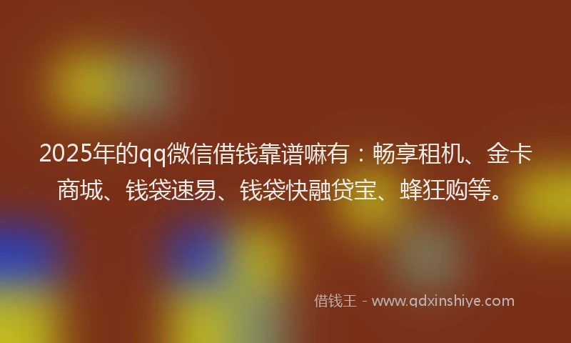 2025年的qq微信借钱靠谱嘛有：畅享租机、金卡商城、钱袋速易、钱袋快融贷宝、蜂狂购等。