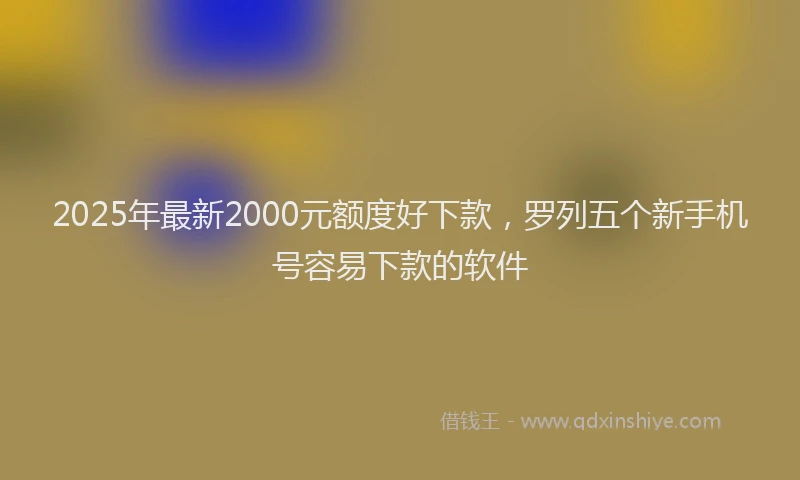 2025年最新2000元额度好下款，罗列五个新手机号容易下款的软件