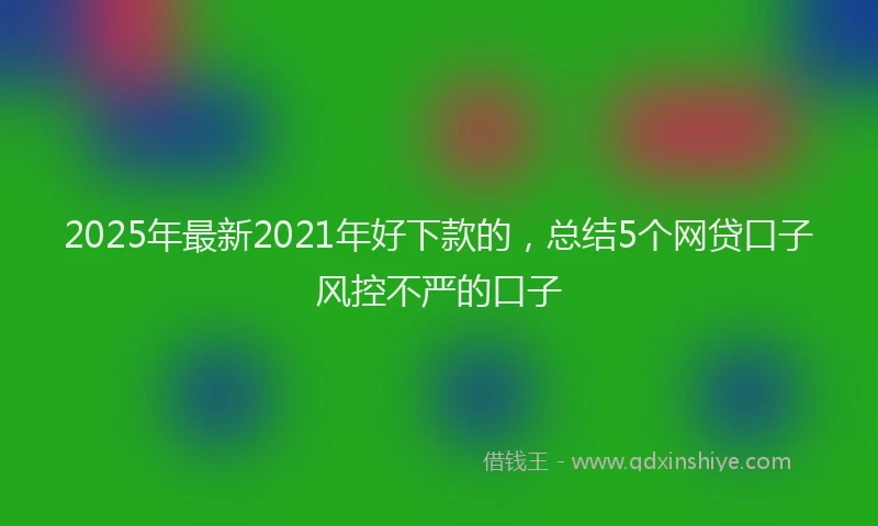 2025年最新2021年好下款的，总结5个网贷口子风控不严的口子