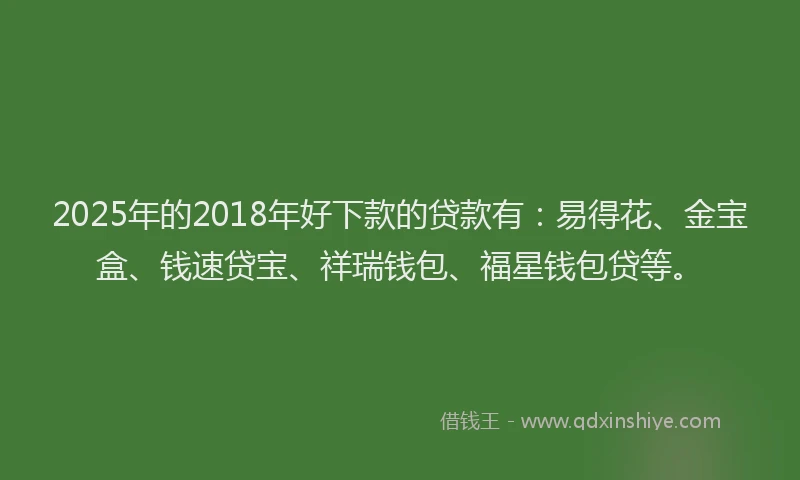 2025年的2018年好下款的贷款有：易得花、金宝盒、钱速贷宝、祥瑞钱包、福星钱包贷等。