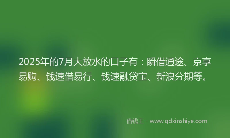 2025年的7月大放水的口子有：瞬借通途、京享易购、钱速借易行、钱速融贷宝、新浪分期等。
