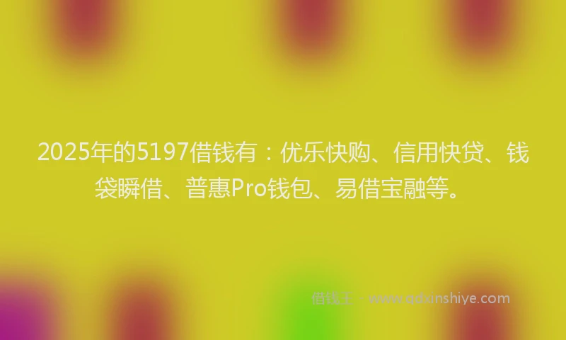 2025年的5197借钱有：优乐快购、信用快贷、钱袋瞬借、普惠Pro钱包、易借宝融等。