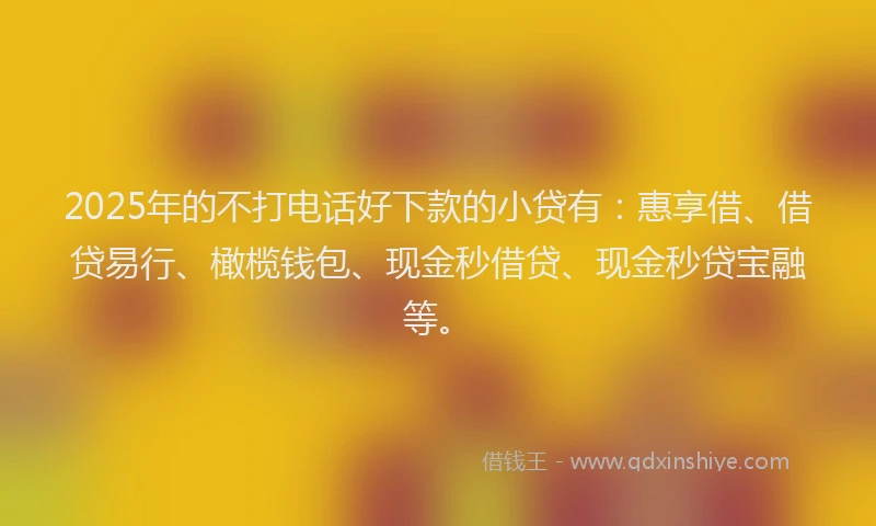 2025年的不打电话好下款的小贷有：惠享借、借贷易行、橄榄钱包、现金秒借贷、现金秒贷宝融等。