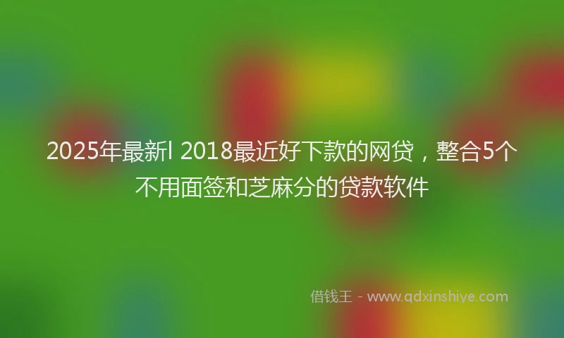 2025年最新l 2018最近好下款的网贷，整合5个不用面签和芝麻分的贷款软件
