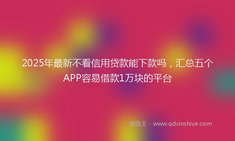 2025年最新不看信用贷款能下款吗，汇总五个APP容易借款1万块的平台