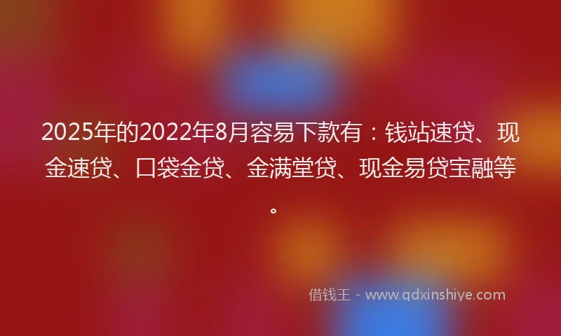2025年的2022年8月容易下款有：钱站速贷、现金速贷、口袋金贷、金满堂贷、现金易贷宝融等。