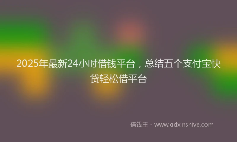 2025年最新24小时借钱平台，总结五个支付宝快贷轻松借平台