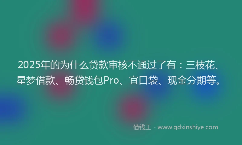 2025年的为什么贷款审核不通过了有：三枝花、星梦借款、畅贷钱包Pro、宜口袋、现金分期等。