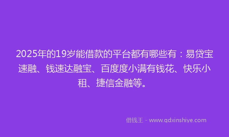 2025年的19岁能借款的平台都有哪些有：易贷宝速融、钱速达融宝、百度度小满有钱花、快乐小租、捷信金融等。