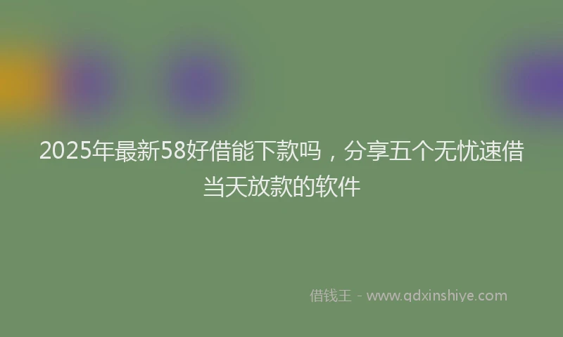 2025年最新58好借能下款吗，分享五个无忧速借当天放款的软件
