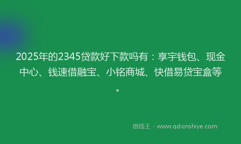 2025年的2345贷款好下款吗有：享宇钱包、现金中心、钱速借融宝、小铭商城、快借易贷宝盒等。