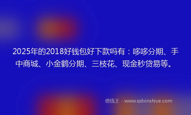 2025年的2018好钱包好下款吗有：哆哆分期、手中商城、小金鹤分期、三枝花、现金秒贷易等。