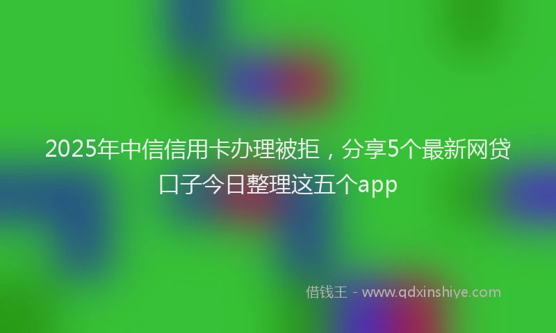 2025年中信信用卡办理被拒，分享5个最新网贷口子今日整理这五个app