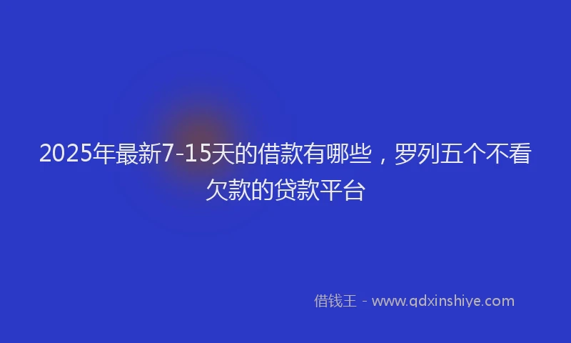 2025年最新7-15天的借款有哪些，罗列五个不看欠款的贷款平台