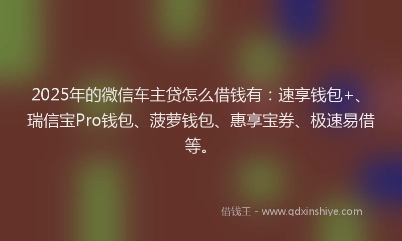 2025年的微信车主贷怎么借钱有：速享钱包+、瑞信宝Pro钱包、菠萝钱包、惠享宝券、极速易借等。