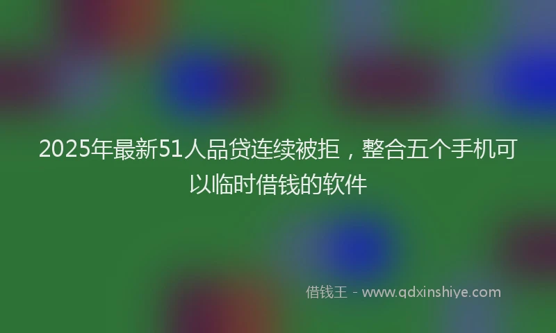 2025年最新51人品贷连续被拒，整合五个手机可以临时借钱的软件