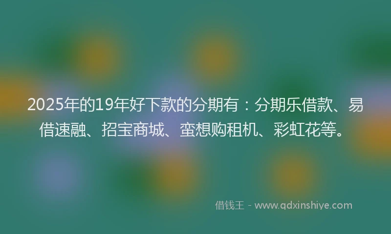 2025年的19年好下款的分期有：分期乐借款、易借速融、招宝商城、蛮想购租机、彩虹花等。