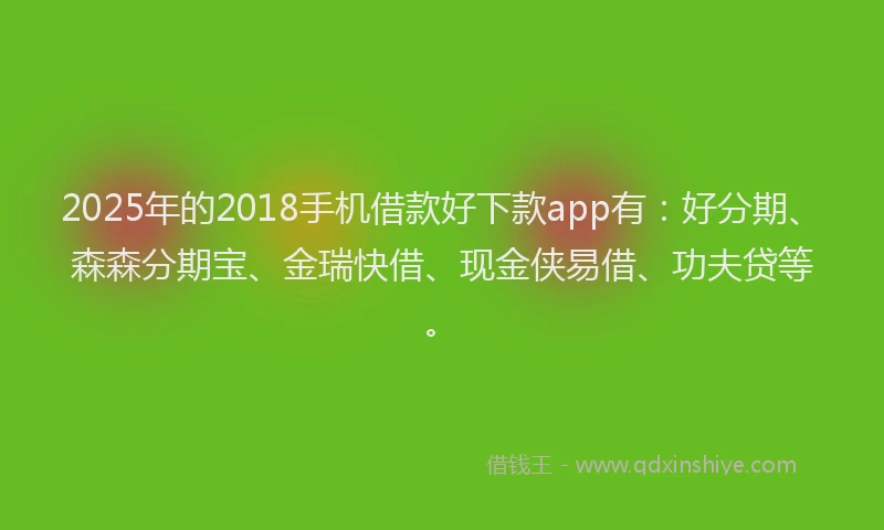 2025年的2018手机借款好下款app有：好分期、森森分期宝、金瑞快借、现金侠易借、功夫贷等。