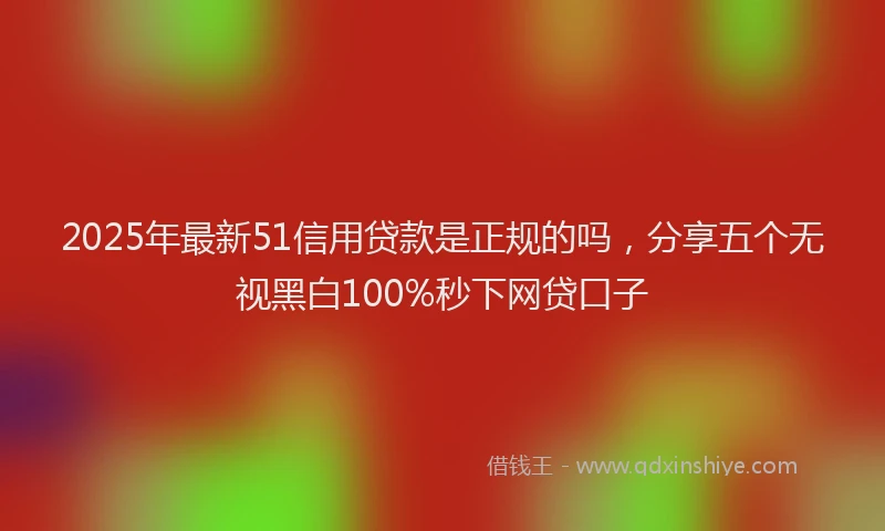 2025年最新51信用贷款是正规的吗，分享五个无视黑白100%秒下网贷口子