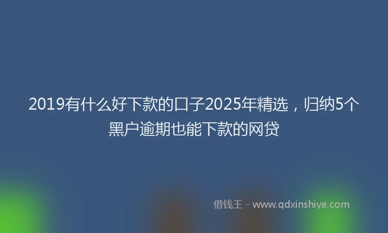 2019有什么好下款的口子2025年精选，归纳5个黑户逾期也能下款的网贷