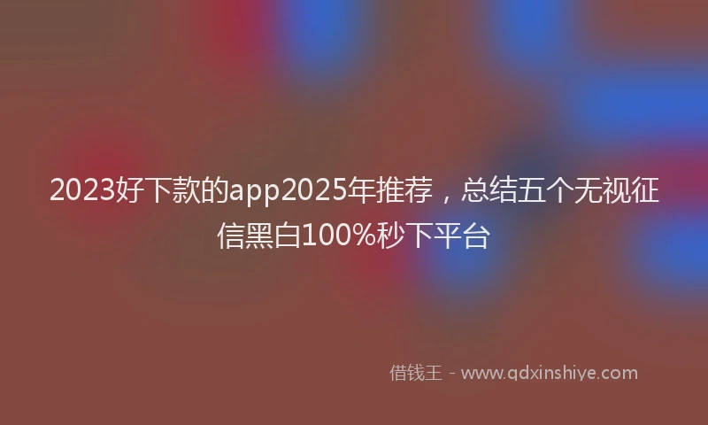 2023好下款的app2025年推荐，总结五个无视征信黑白100%秒下平台