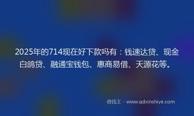 2025年的714现在好下款吗有：钱速达贷、现金白鸽贷、融通宝钱包、惠商易借、天源花等。