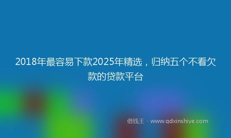 2018年最容易下款2025年精选，归纳五个不看欠款的贷款平台