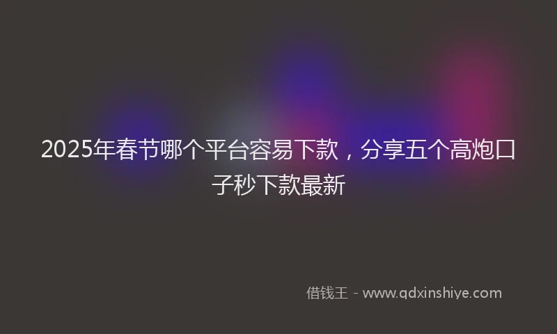 2025年春节哪个平台容易下款，分享五个高炮口子秒下款最新