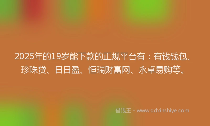 2025年的19岁能下款的正规平台有：有钱钱包、珍珠贷、日日盈、恒瑞财富网、永卓易购等。
