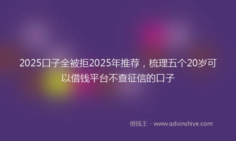 2025口子全被拒2025年推荐，梳理五个20岁可以借钱平台不查征信的口子