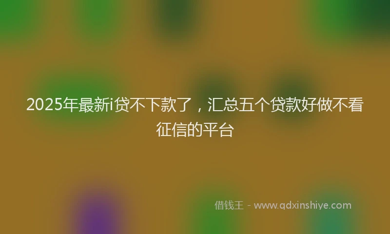 2025年最新i贷不下款了，汇总五个贷款好做不看征信的平台