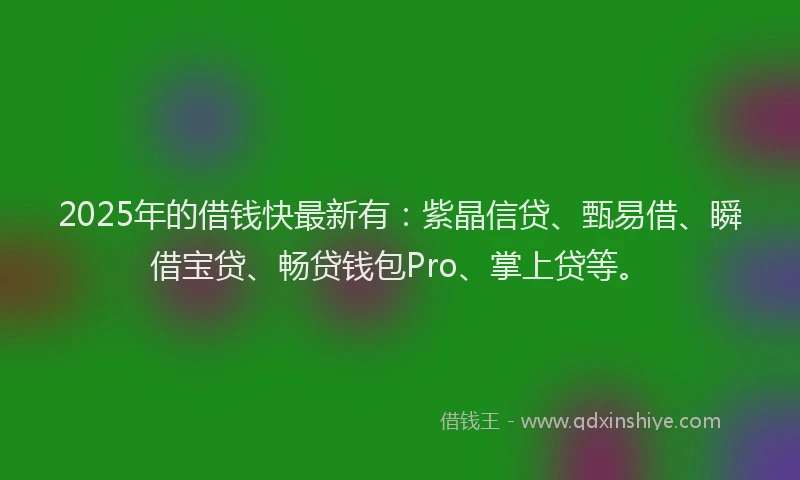 2025年的借钱快最新有：紫晶信贷、甄易借、瞬借宝贷、畅贷钱包Pro、掌上贷等。