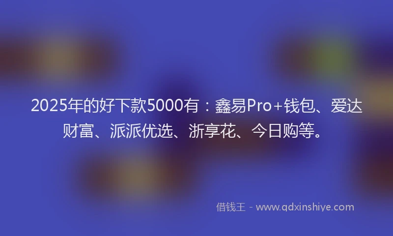 2025年的好下款5000有：鑫易Pro+钱包、爱达财富、派派优选、浙享花、今日购等。