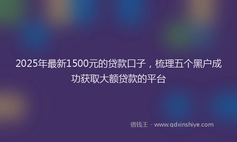 2025年最新1500元的贷款口子，梳理五个黑户成功获取大额贷款的平台