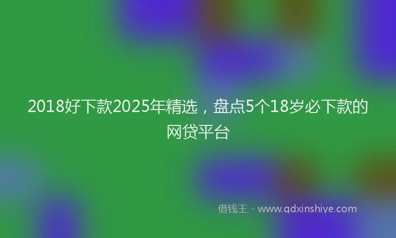 2018好下款2025年精选，盘点5个18岁必下款的网贷平台