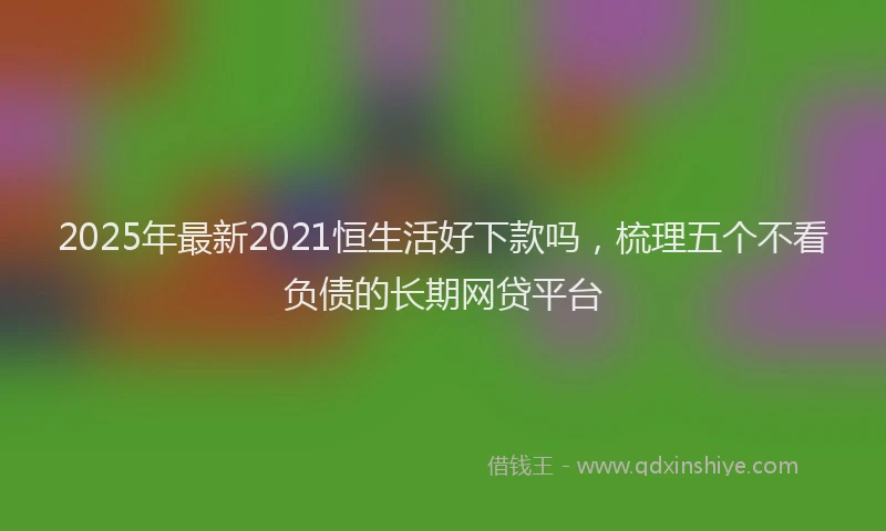 2025年最新2021恒生活好下款吗，梳理五个不看负债的长期网贷平台